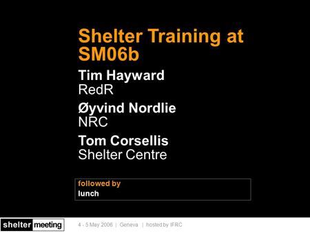 4 - 5 May 2006 | Geneva | hosted by IFRC followed by lunch Shelter Training at SM06b Tim Hayward RedR Øyvind Nordlie NRC Tom Corsellis Shelter Centre.