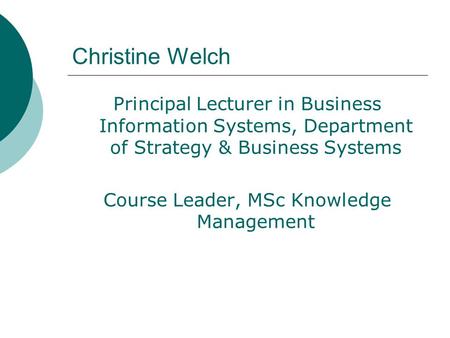 Christine Welch Principal Lecturer in Business Information Systems, Department of Strategy & Business Systems Course Leader, MSc Knowledge Management.