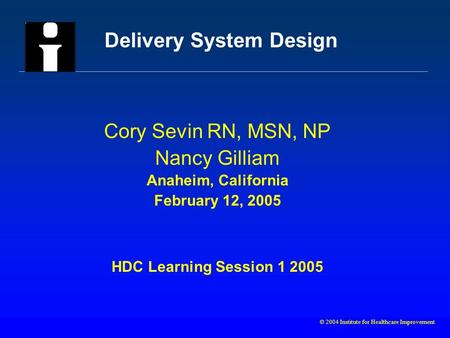 © 2004 Institute for Healthcare Improvement Delivery System Design Cory Sevin RN, MSN, NP Nancy Gilliam Anaheim, California February 12, 2005 HDC Learning.