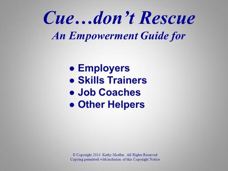 Cue…don’t Rescue An Empowerment Guide for © Copyright 2014 Kathy Moeller. All Rights Reserved Copying permitted with inclusion of this Copyright Notice.