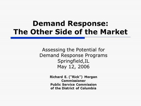 Demand Response: The Other Side of the Market Assessing the Potential for Demand Response Programs Springfield,IL May 12, 2006 Richard E. (“Rick”) Morgan.