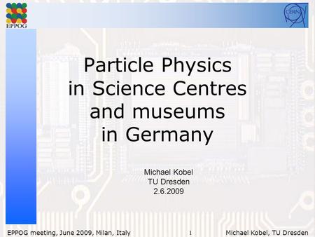 1 EPPOG meeting, June 2009, Milan, Italy Michael Kobel, TU Dresden Particle Physics in Science Centres and museums in Germany Michael Kobel TU Dresden.