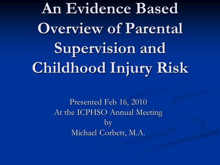 An Evidence Based Overview of Parental Supervision and Childhood Injury Risk Presented Feb 16, 2010 At the ICPHSO Annual Meeting by Michael Corbett, M.A.