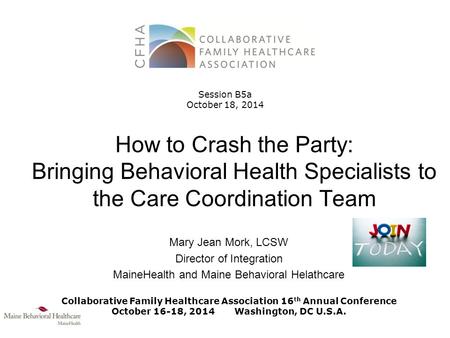 How to Crash the Party: Bringing Behavioral Health Specialists to the Care Coordination Team Mary Jean Mork, LCSW Director of Integration MaineHealth and.