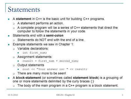 10/8/2015 CSI 201 - Chapter 02 1 Statements A statement in C++ is the basic unit for building C++ programs.  A statement performs an action.  A complete.