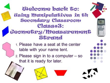 Welcome back to: Using Manipulatives in the Secondary Classroom Class#3: Geometry/Measurement Strand 1. Please have a seat at the center table with your.