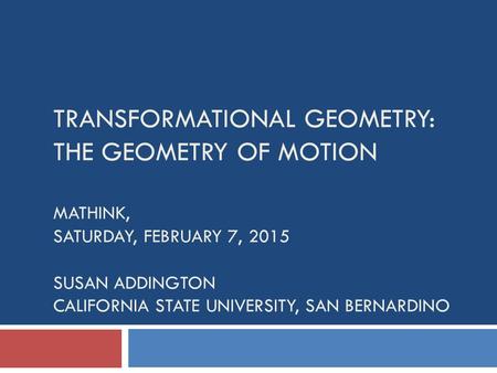 TRANSFORMATIONAL GEOMETRY: THE GEOMETRY OF MOTION MATHINK, SATURDAY, FEBRUARY 7, 2015 SUSAN ADDINGTON CALIFORNIA STATE UNIVERSITY, SAN BERNARDINO.