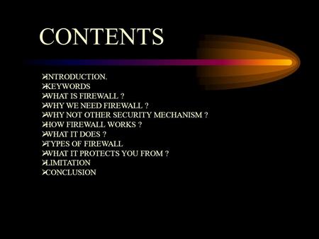 CONTENTS  INTRODUCTION.  KEYWORDS  WHAT IS FIREWALL ?  WHY WE NEED FIREWALL ?  WHY NOT OTHER SECURITY MECHANISM ?  HOW FIREWALL WORKS ?  WHAT IT.