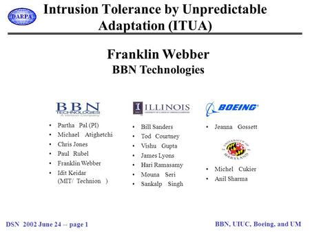 DSN 2002 June 24 -- page 1 BBN, UIUC, Boeing, and UM Intrusion Tolerance by Unpredictable Adaptation (ITUA) Franklin Webber BBN Technologies ParthaPal.