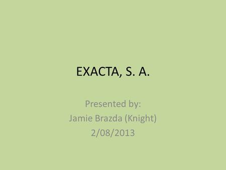 EXACTA, S. A. Presented by: Jamie Brazda (Knight) 2/08/2013.