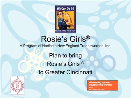 Rosie’s Girls ® A Program of Northern New England Tradeswomen, Inc. Plan to bring Rosie’s Girls ® to Greater Cincinnati.