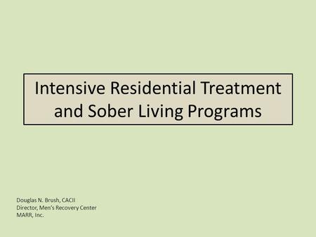 Intensive Residential Treatment and Sober Living Programs Douglas N. Brush, CACII Director, Men’s Recovery Center MARR, Inc.