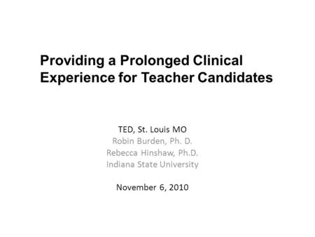 TED, St. Louis MO Robin Burden, Ph. D. Rebecca Hinshaw, Ph.D. Indiana State University November 6, 2010 Providing a Prolonged Clinical Experience for Teacher.