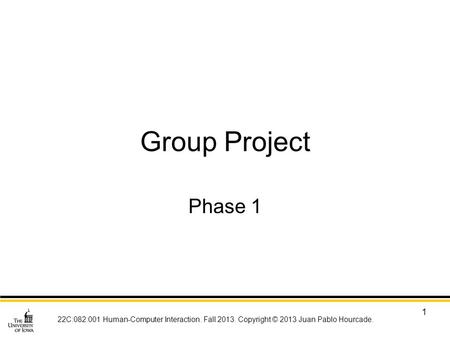 22C:082:001 Human-Computer Interaction. Fall 2013. Copyright © 2013 Juan Pablo Hourcade. 1 Group Project Phase 1.