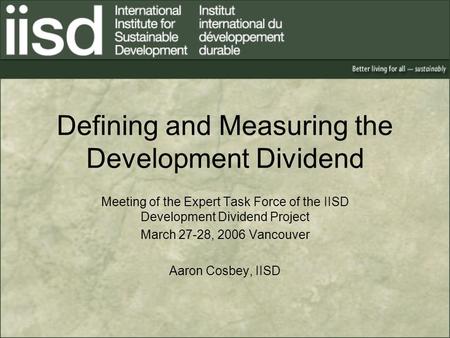 Defining and Measuring the Development Dividend Meeting of the Expert Task Force of the IISD Development Dividend Project March 27-28, 2006 Vancouver Aaron.