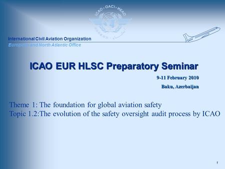 International Civil Aviation Organization European and North Atlantic Office 1 ICAO EUR HLSC Preparatory Seminar 9-11 February 2010 Baku, Azerbaijan Theme.