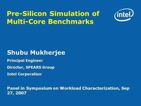 Pre-Silicon Simulation of Multi-Core Benchmarks Shubu Mukherjee Principal Engineer Director, SPEARS Group Intel Corporation Panel in Symposium on Workload.