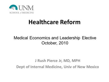 Healthcare Reform J Rush Pierce Jr, MD, MPH Dept of Internal Medicine, Univ of New Mexico Medical Economics and Leadership Elective October, 2010.