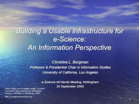 11 Building a Usable Infrastructure for e-Science: An Information Perspective Christine L. Borgman Professor & Presidential Chair in Information Studies.