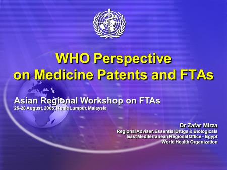 WHO Perspective on Medicine Patents and FTAs Asian Regional Workshop on FTAs 26-28 August, 2005, Kuala Lumpur, Malaysia Dr Zafar Mirza Regional Adviser,