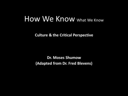 How We Know What We Know Culture & the Critical Perspective Dr. Moses Shumow (Adapted from Dr. Fred Blevens)