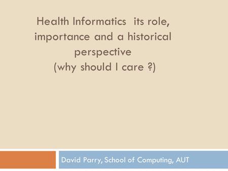 Health Informatics its role, importance and a historical perspective (why should I care ?) David Parry, School of Computing, AUT.