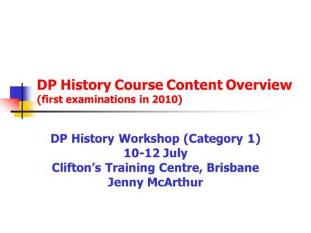 DP History Course Content Overview (first examinations in 2010) DP History Workshop (Category 1) 10-12 July Clifton’s Training Centre, Brisbane Jenny McArthur.