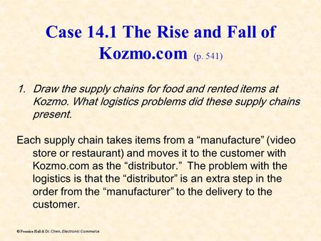 Dr. Chen, Electronic Commerce  Prentice Hall & Dr. Chen, Electronic Commerce Case 14.1 The Rise and Fall of Kozmo.com (p. 541) 1.Draw the supply chains.