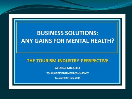 BUSINESS SOLUTIONS: ANY GAINS FOR MENTAL HEALTH? THE TOURISM INDUSTRY PERSPECTIVE GEORGE MICALLEF TOURISM DEVELOPMENT CONSULTANT Tuesday 10th June 2014.