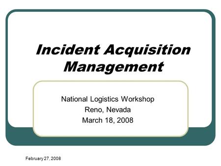 February 27, 2008 Incident Acquisition Management National Logistics Workshop Reno, Nevada March 18, 2008.