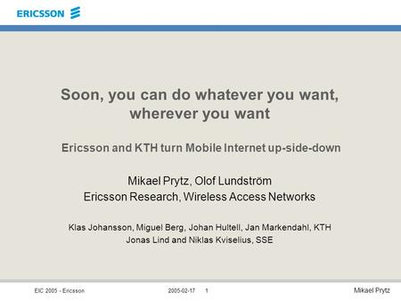 EIC 2005 - Ericsson Mikael Prytz 2005-02-171 Soon, you can do whatever you want, wherever you want Ericsson and KTH turn Mobile Internet up-side-down Mikael.