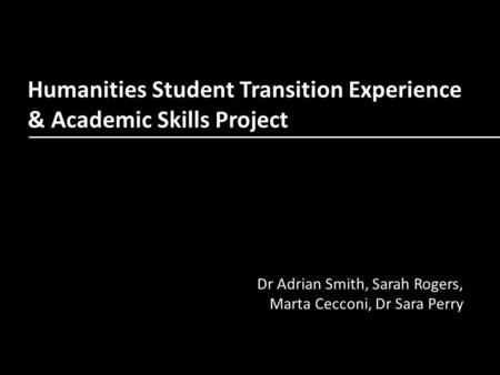 Humanities Student Transition Experience & Academic Skills Project Dr Adrian Smith, Sarah Rogers, Marta Cecconi, Dr Sara Perry.