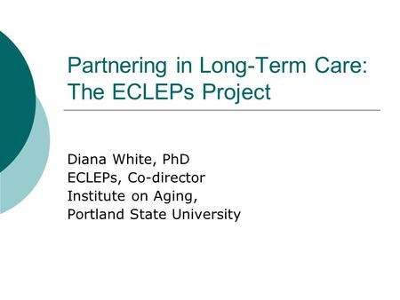 Partnering in Long-Term Care: The ECLEPs Project Diana White, PhD ECLEPs, Co-director Institute on Aging, Portland State University.