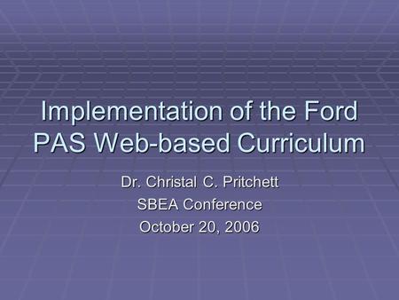 Implementation of the Ford PAS Web-based Curriculum Dr. Christal C. Pritchett SBEA Conference October 20, 2006.