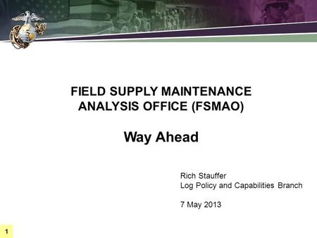 1 FIELD SUPPLY MAINTENANCE ANALYSIS OFFICE (FSMAO) Way Ahead Rich Stauffer Log Policy and Capabilities Branch 7 May 2013.