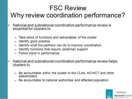 SOMALIA FSC Review Why review coordination performance? National and subnational coordination performance review is essential for clusters to –Take stock.