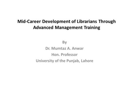 Mid-Career Development of Librarians Through Advanced Management Training By Dr. Mumtaz A. Anwar Hon. Professor University of the Punjab, Lahore.