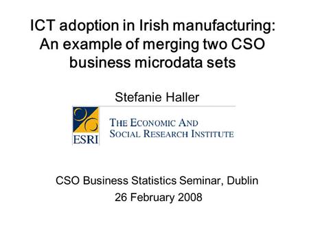 ICT adoption in Irish manufacturing: An example of merging two CSO business microdata sets Stefanie Haller CSO Business Statistics Seminar, Dublin 26 February.