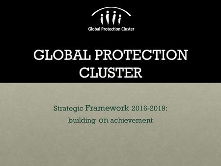 GLOBAL PROTECTION CLUSTER Strategic Framework 2016-2019: building on achievement.