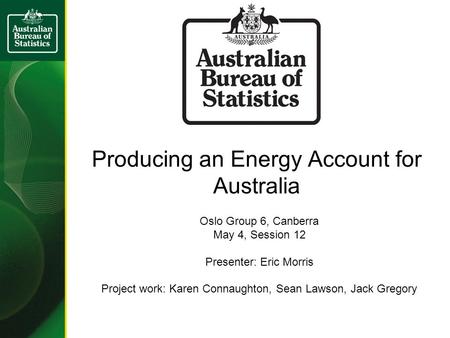 Producing an Energy Account for Australia Oslo Group 6, Canberra May 4, Session 12 Presenter: Eric Morris Project work: Karen Connaughton, Sean Lawson,