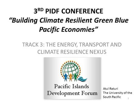 3 RD PIDF CONFERENCE “Building Climate Resilient Green Blue Pacific Economies” TRACK 3: THE ENERGY, TRANSPORT AND CLIMATE RESILIENCE NEXUS 1 Atul Raturi.