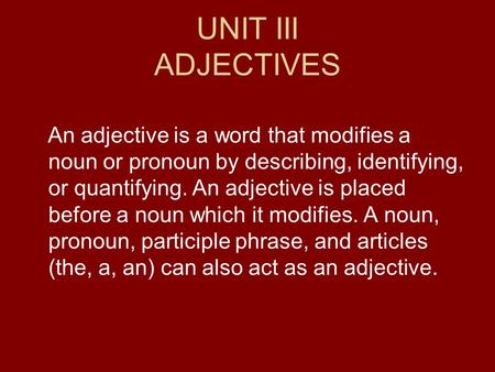 UNIT III ADJECTIVES An adjective is a word that modifies a noun or pronoun by describing, identifying, or quantifying. An adjective is placed before a.