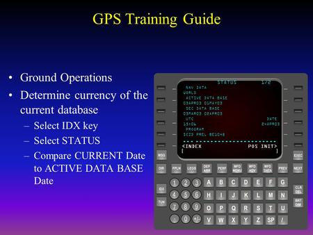 GPS Training Guide Ground Operations Determine currency of the current database –Select IDX key –Select STATUS –Compare CURRENT Date to ACTIVE DATA BASE.