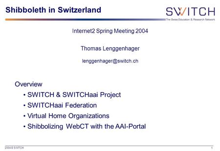 2004 © SWITCH 1 Shibboleth in Switzerland Internet2 Spring Meeting 2004 Thomas Lenggenhager Overview SWITCH & SWITCHaai Project.