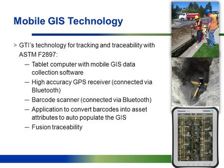 11 Mobile GIS Technology >GTI’s technology for tracking and traceability with ASTM F2897: ─Tablet computer with mobile GIS data collection software ─High.