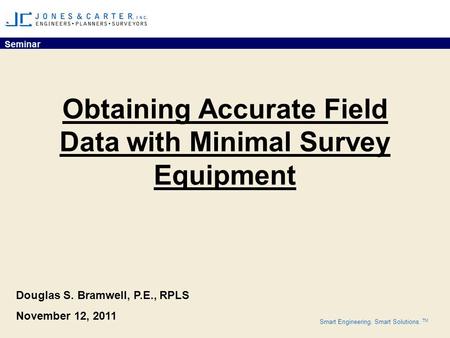 Seminar Smart Engineering. Smart Solutions. TM Obtaining Accurate Field Data with Minimal Survey Equipment Douglas S. Bramwell, P.E., RPLS November 12,