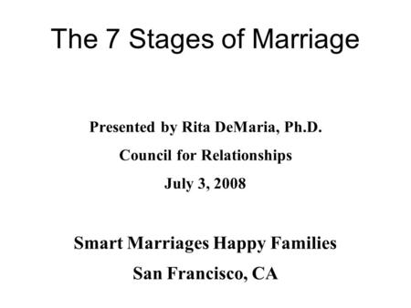 The 7 Stages of Marriage Presented by Rita DeMaria, Ph.D. Council for Relationships July 3, 2008 Smart Marriages Happy Families San Francisco, CA.