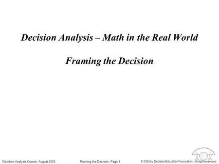 Framing the Decision, Page 1Decision Analysis Course, August 2003 © 2003 by Decision Education Foundation. All rights reserved. Decision Analysis – Math.