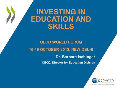 INVESTING IN EDUCATION AND SKILLS OECD WORLD FORUM 16-19 OCTOBER 2012, NEW DELHI Dr. Barbara Ischinger OECD, Director for Education Division.