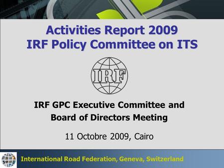 International Road Federation, Geneva, Switzerland Activities Report 2009 IRF Policy Committee on ITS IRF GPC Executive Committee and Board of Directors.